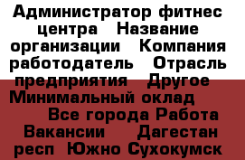 Администратор фитнес центра › Название организации ­ Компания-работодатель › Отрасль предприятия ­ Другое › Минимальный оклад ­ 28 000 - Все города Работа » Вакансии   . Дагестан респ.,Южно-Сухокумск г.